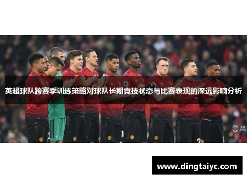 英超球队跨赛季训练策略对球队长期竞技状态与比赛表现的深远影响分析